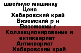 швейную машинку Zinger  › Цена ­ 25 000 - Хабаровский край, Вяземский р-н, Вяземский г. Коллекционирование и антиквариат » Антиквариат   . Хабаровский край